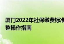 厦门2022年社保缴费标准一览表 2022年度厦门社保缴费调整操作指南 