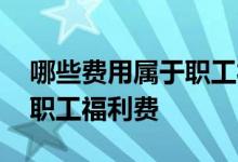 哪些费用属于职工福利费 哪些费用可以列入职工福利费