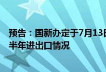 预告：国新办定于7月13日上午10时举行新闻发布会介绍上半年进出口情况
