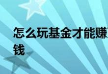 怎么玩基金才能赚更多钱 怎么玩基金才能赚钱