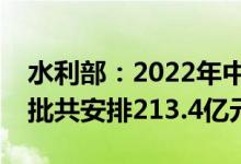 水利部：2022年中央财政水利发展资金分两批共安排213.4亿元