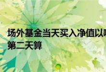 场外基金当天买入净值以哪天确认 购买基金净值按当天还是第二天算