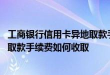工商银行信用卡异地取款手续费 工商银行：信用卡同行异地取款手续费如何收取