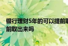 银行理财5年的可以提前取出来吗 存在银行的理财急用能提前取出来吗