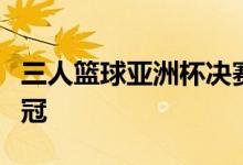 三人篮球亚洲杯决赛中国女篮击败澳大利亚夺冠