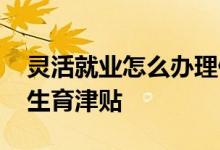 灵活就业怎么办理停保 灵活就业社保有没有生育津贴 