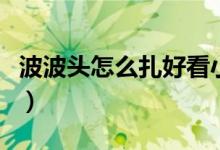 波波头怎么扎好看小女童（波波头怎么扎好看）