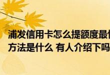 浦发信用卡怎么提额度最快最稳 请问浦发信用卡提额度最快方法是什么 有人介绍下吗