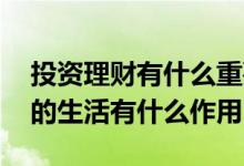 投资理财有什么重要性 投资与理财对于我们的生活有什么作用
