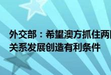 外交部：希望澳方抓住两国关系出现机遇的契机为中澳经贸关系发展创造有利条件