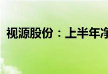 视源股份：上半年净利预增50.7%-62.33%