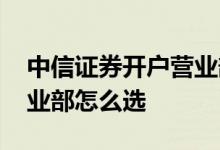 中信证券开户营业部怎么填 中信证券开户营业部怎么选 