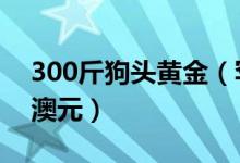 300斤狗头黄金（罕见狗头黄金价值1500万澳元）