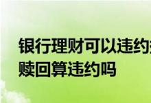 银行理财可以违约提前赎回嘛 银行理财提前赎回算违约吗