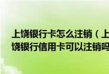 上饶银行卡怎么注销（上饶银行信用卡可以电话注销吗?上饶银行信用卡可以注销吗?）