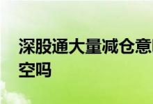 深股通大量减仓意味着什么 深股通减仓是利空吗