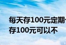 每天存100元定期十年后多少钱 每个月定期存100元可以不