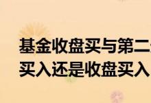 基金收盘买与第二天开盘买区别 基金是开盘买入还是收盘买入