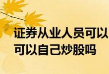 证券从业人员可以自己炒股吗 证券从业人员可以自己炒股吗
