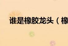 谁是橡胶龙头（橡胶价格行情走势分析）