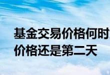 基金交易价格何时为准 基金交易价格是当天价格还是第二天