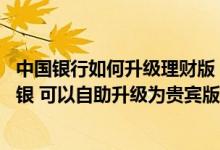 中国银行如何升级理财版 中国银行：我现在用的是理财版网银 可以自助升级为贵宾版吗
