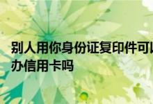 别人用你身份证复印件可以办信用卡吗 别人能复印我身份证办信用卡吗