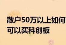 散户50万以上如何购买科创板 低于50万散户可以买科创板