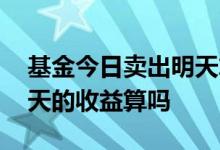 基金今日卖出明天算收益吗 基金今日卖了明天的收益算吗