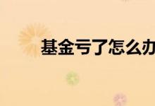 基金亏了怎么办啊 基金亏了怎么办