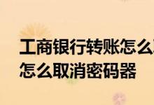 工商银行转账怎么取消密码器 工商银行转账怎么取消密码器