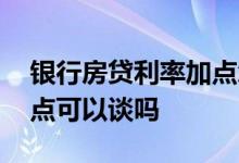银行房贷利率加点怎么确定 银行房贷利率加点可以谈吗
