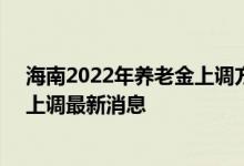 海南2022年养老金上调方案细则参考2021 2022年养老金上调最新消息 