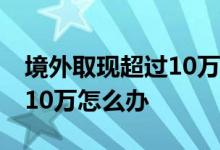 境外取现超过10万可以刷卡吗 境外取现超过10万怎么办