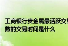 工商银行贵金属最活跃交易时间表 工商银行：账户贵金属指数的交易时间是什么