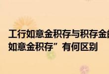 工行如意金积存与积存金的区别 工商银行：“积存金”与“如意金积存”有何区别