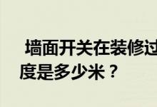  墙面开关在装修过程中安装时距离地面的高度是多少米？ 