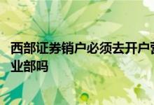 西部证券销户必须去开户营业部吗 证券销户一定要到开户营业部吗