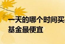 一天的哪个时间买基金便宜 一天什么时候买基金最便宜