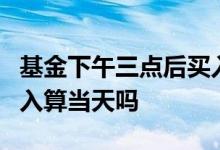 基金下午三点后买入算哪天 基金下午3点后买入算当天吗