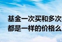 基金一次买和多次买入费用一样嘛 基金买入都是一样的价格么