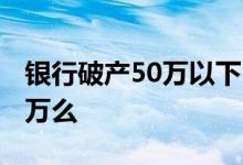 银行破产50万以下 银行破产只有四大行赔50万么