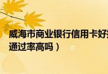 威海市商业银行信用卡好批吗（威海商业银行信用卡征信了通过率高吗）