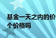 基金一天之内的价都一样吗 基金一天只有一个价格吗