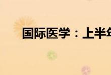 国际医学：上半年预亏5.8亿元-6亿元