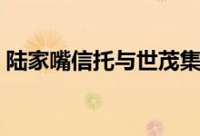 陆家嘴信托与世茂集团（陆家嘴信托怎么样）