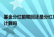 基金分红前赎回还是分红后赎回 基金赎回是以赎回当天价格计算吗
