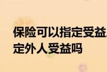 保险可以指定受益人是外人吗 买保险可以指定外人受益吗