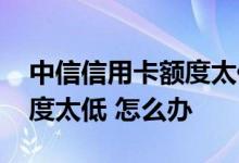 中信信用卡额度太低了怎么办 中信信用卡额度太低 怎么办