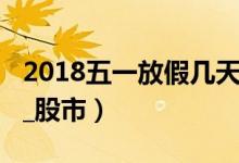 2018五一放假几天（2018节假日安排时间表_股市）